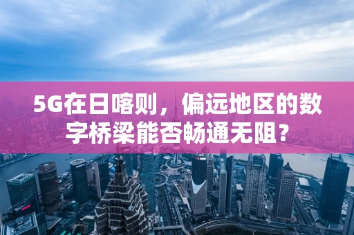 5G在日喀则，偏远地区的数字桥梁能否畅通无阻？