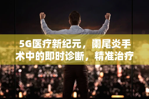 5G医疗新纪元，阑尾炎手术中的即时诊断，精准治疗