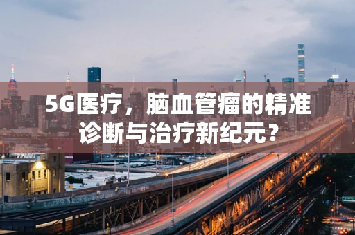 5G医疗，脑血管瘤的精准诊断与治疗新纪元？