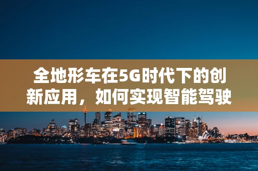 全地形车在5G时代下的创新应用，如何实现智能驾驶与远程控制？