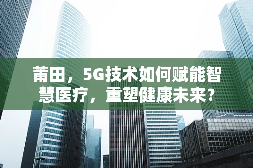 莆田，5G技术如何赋能智慧医疗，重塑健康未来？