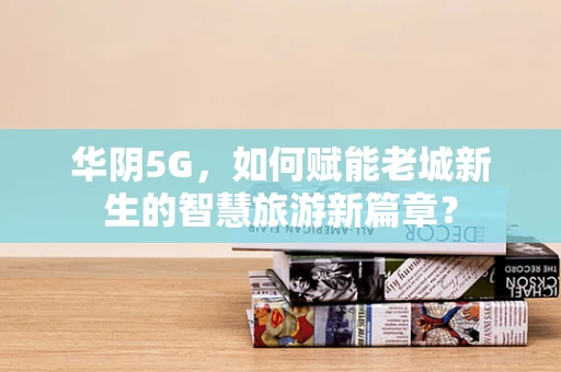 华阴5G，如何赋能老城新生的智慧旅游新篇章？