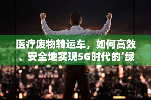 医疗废物转运车，如何高效、安全地实现5G时代的‘绿色’运输？