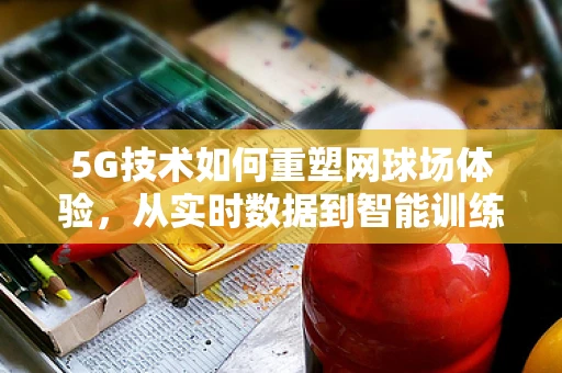 5G技术如何重塑网球场体验，从实时数据到智能训练的飞跃？