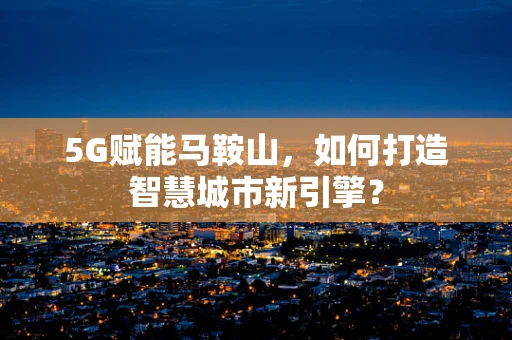 5G赋能马鞍山，如何打造智慧城市新引擎？