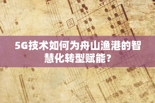5G技术如何为舟山渔港的智慧化转型赋能？