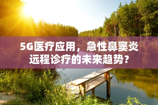 5G医疗应用，急性鼻窦炎远程诊疗的未来趋势？