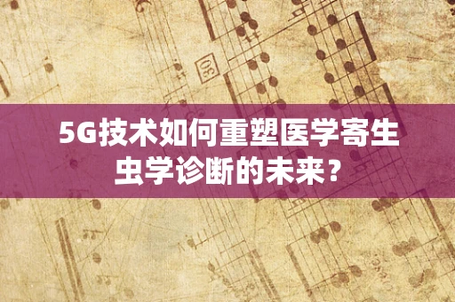 5G技术如何重塑医学寄生虫学诊断的未来？
