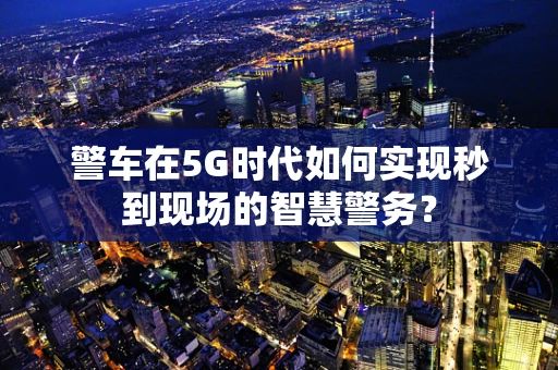 警车在5G时代如何实现秒到现场的智慧警务？