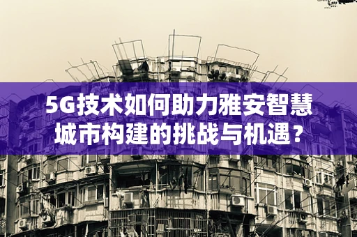 5G技术如何助力雅安智慧城市构建的挑战与机遇？