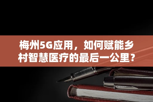 梅州5G应用，如何赋能乡村智慧医疗的最后一公里？