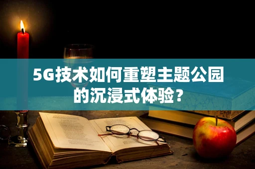 5G技术如何重塑主题公园的沉浸式体验？