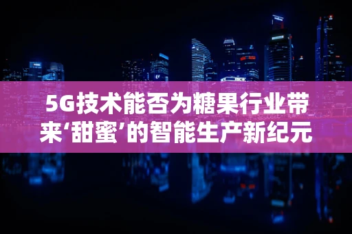 5G技术能否为糖果行业带来‘甜蜜’的智能生产新纪元？