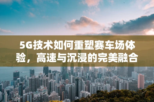 5G技术如何重塑赛车场体验，高速与沉浸的完美融合？
