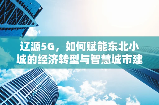 辽源5G，如何赋能东北小城的经济转型与智慧城市建设？
