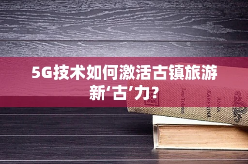 5G技术如何激活古镇旅游新‘古’力？