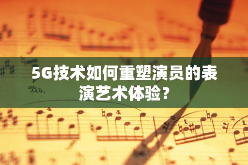 5G技术如何重塑演员的表演艺术体验？