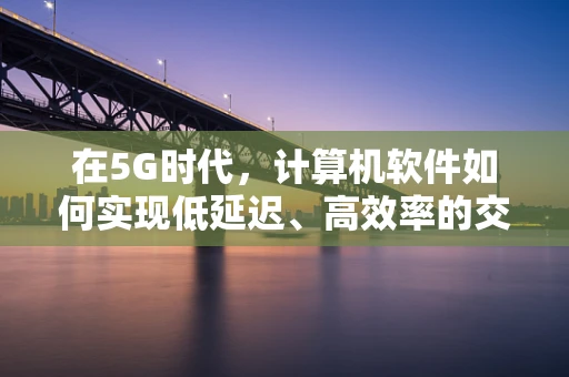在5G时代，计算机软件如何实现低延迟、高效率的交互体验？