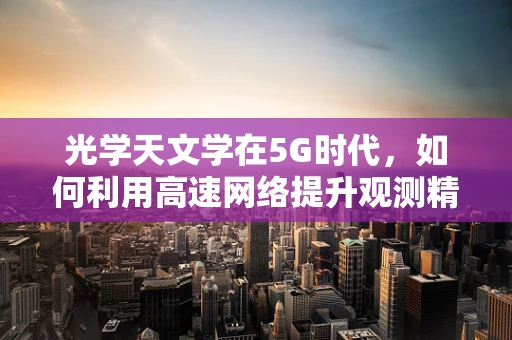 光学天文学在5G时代，如何利用高速网络提升观测精度？