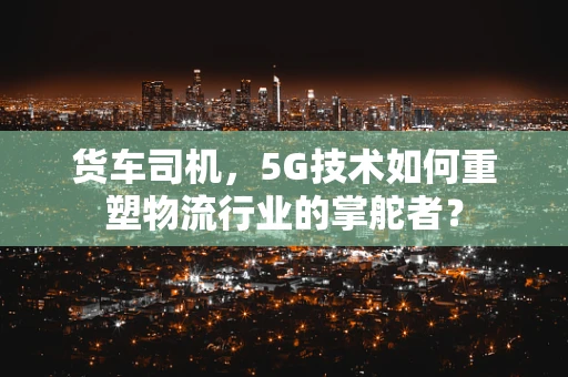 货车司机，5G技术如何重塑物流行业的掌舵者？
