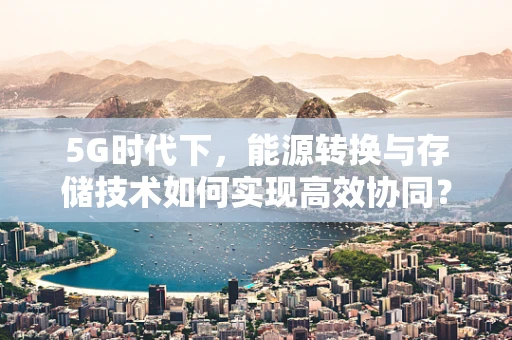 5G时代下，能源转换与存储技术如何实现高效协同？