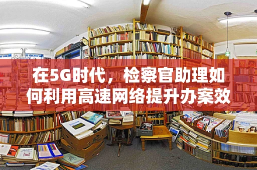 在5G时代，检察官助理如何利用高速网络提升办案效率？