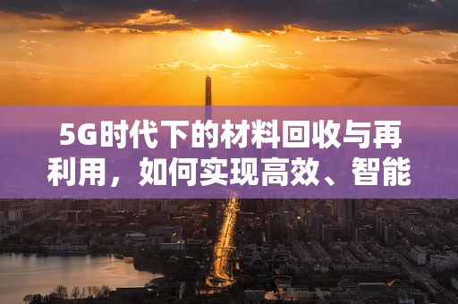 5G时代下的材料回收与再利用，如何实现高效、智能的循环经济？