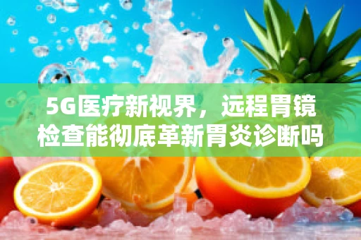 5G医疗新视界，远程胃镜检查能彻底革新胃炎诊断吗？