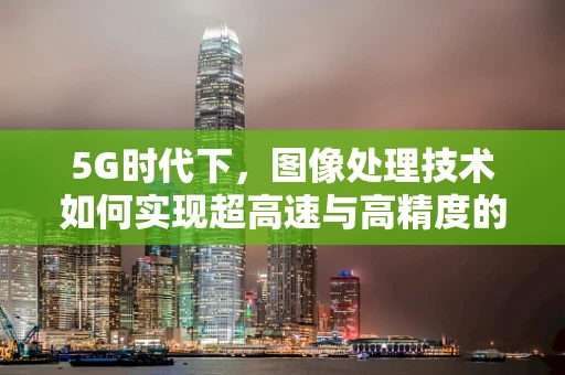 5G时代下，图像处理技术如何实现超高速与高精度的双重飞跃？