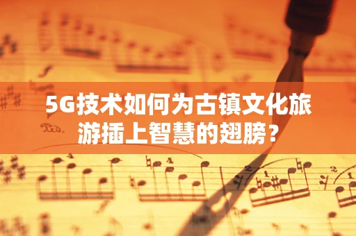 5G技术如何为古镇文化旅游插上智慧的翅膀？