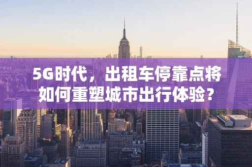 5G时代，出租车停靠点将如何重塑城市出行体验？