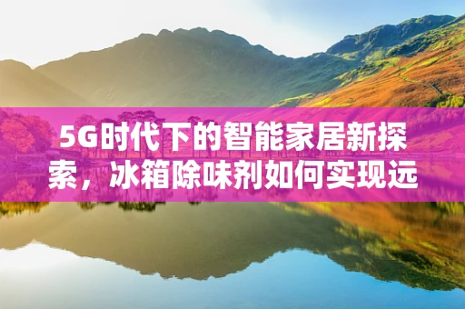 5G时代下的智能家居新探索，冰箱除味剂如何实现远程智能控制？