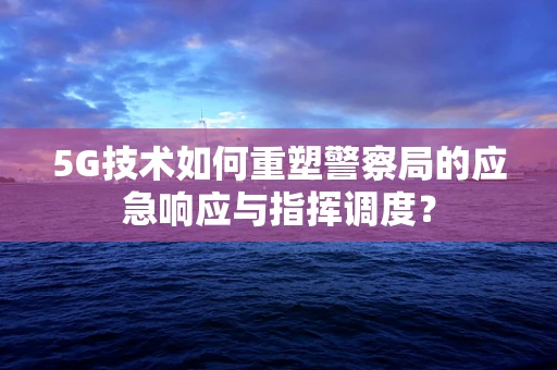 5G技术如何重塑警察局的应急响应与指挥调度？
