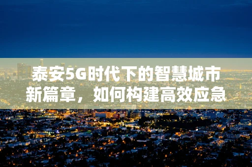 泰安5G时代下的智慧城市新篇章，如何构建高效应急通信网络？