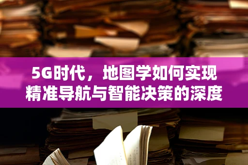 5G时代，地图学如何实现精准导航与智能决策的深度融合？
