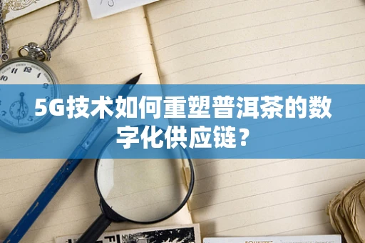 5G技术如何重塑普洱茶的数字化供应链？