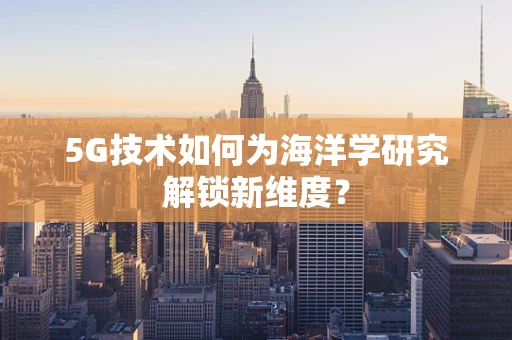 5G技术如何为海洋学研究解锁新维度？