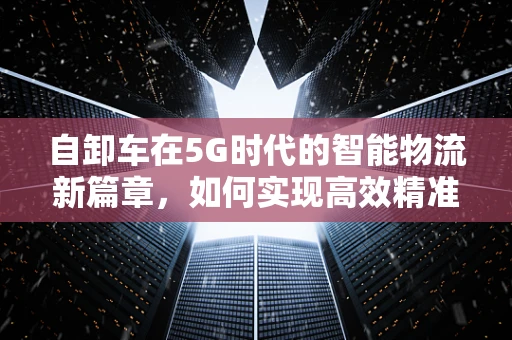 自卸车在5G时代的智能物流新篇章，如何实现高效精准的货物卸载？