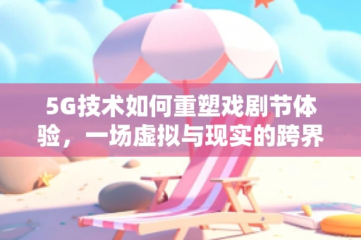 5G技术如何重塑戏剧节体验，一场虚拟与现实的跨界盛宴？