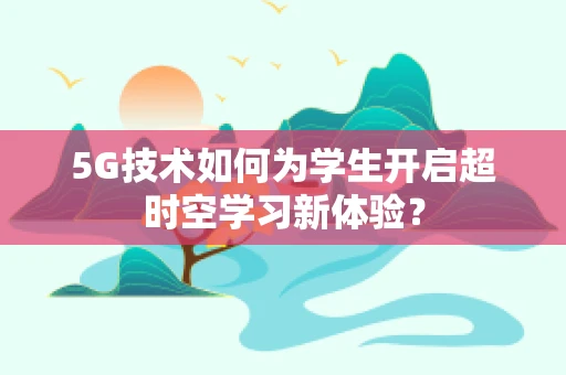5G技术如何为学生开启超时空学习新体验？