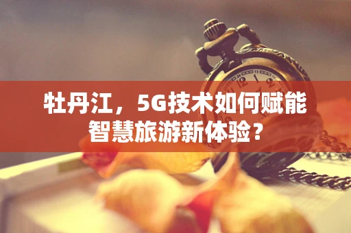 牡丹江，5G技术如何赋能智慧旅游新体验？