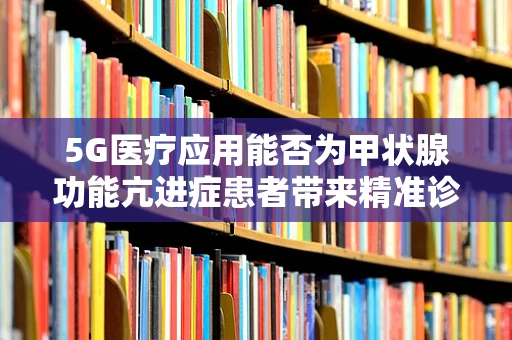 5G医疗应用能否为甲状腺功能亢进症患者带来精准诊疗新体验？