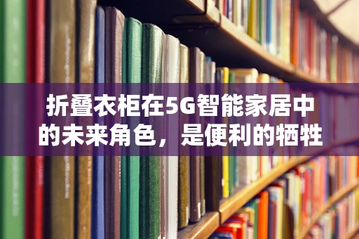 折叠衣柜在5G智能家居中的未来角色，是便利的牺牲品，还是智能生活的加速器？