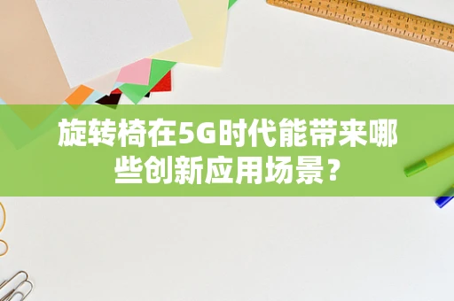 旋转椅在5G时代能带来哪些创新应用场景？