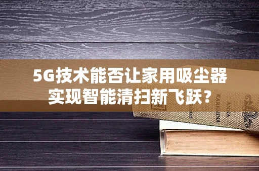 5G技术能否让家用吸尘器实现智能清扫新飞跃？