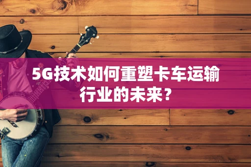5G技术如何重塑卡车运输行业的未来？