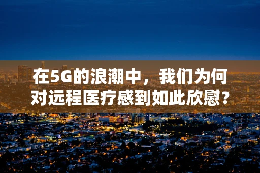 在5G的浪潮中，我们为何对远程医疗感到如此欣慰？