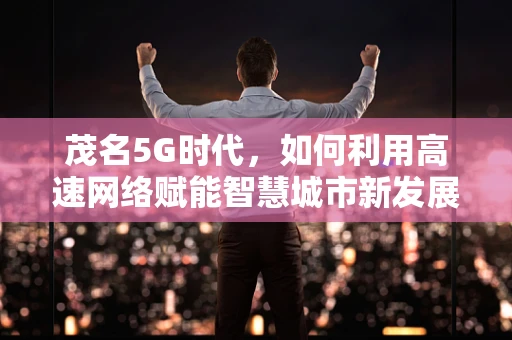 茂名5G时代，如何利用高速网络赋能智慧城市新发展？