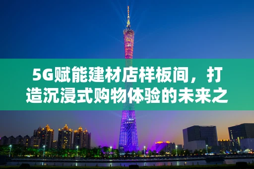5G赋能建材店样板间，打造沉浸式购物体验的未来之路？