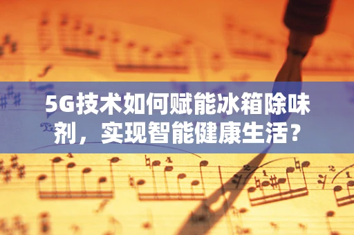 5G技术如何赋能冰箱除味剂，实现智能健康生活？